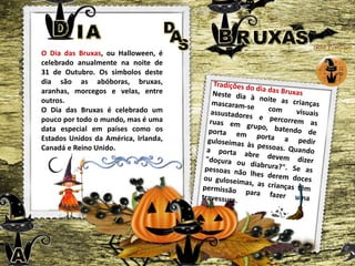 O Dia das Bruxas, ou Halloween, é
celebrado anualmente na noite de
31 de Outubro. Os símbolos deste
dia são as abóboras, bruxas,
aranhas, morcegos e velas, entre
outros.
O Dia das Bruxas é celebrado um
pouco por todo o mundo, mas é uma
data especial em países como os
Estados Unidos da América, Irlanda,
Canadá e Reino Unido.
 