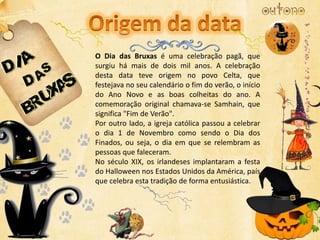 O Dia das Bruxas é uma celebração pagã, que
surgiu há mais de dois mil anos. A celebração
desta data teve origem no povo Celta, que
festejava no seu calendário o fim do verão, o início
do Ano Novo e as boas colheitas do ano. A
comemoração original chamava-se Samhain, que
significa "Fim de Verão".
Por outro lado, a igreja católica passou a celebrar
o dia 1 de Novembro como sendo o Dia dos
Finados, ou seja, o dia em que se relembram as
pessoas que faleceram.
No século XIX, os irlandeses implantaram a festa
do Halloween nos Estados Unidos da América, país
que celebra esta tradição de forma entusiástica.
 