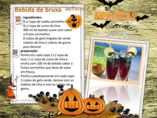 ingredientes:
8 c/ sopa de vodka vermelho-licor
4 c/ sopa de sumo de lima
400 ml de bebida suave com sabor
a frutos vermelhos
8 cubos de gelo tingidos de verde
rodelas de lima e cobras de goma
para decorar
preparação:
Ponha em cada copo 2 c/ sopa de
licor, 1 c/ sopa de sumo de lima e
encha com 100 ml de bebida sabor a
frutos vermelhos que deve de estar
em fresca.
Ponha cuidadosamente em cada copo
2 cubos de gelo verde, decore com as
rodelas de lima e com as cobras de
goma.
 