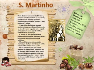 "Num dia tempestuoso ia São Martinho,
valoroso soldado, montado no seu cavalo,
quando viu um mendigo quase nu,
tremendo de frio, que lhe estendia a mão
suplicante e gelada.
S. Martinho não hesitou: parou o
cavalo, poisou a sua mão carinhosamente
na do pobre e, em seguida, com a espada
cortou ao meio a sua capa de militar,
dando metade ao mendigo.
E, apesar de mal agasalhado e de
chover torrencialmente, preparava-se para
continuar o seu caminho, cheio de
felicidade.
Mas, subitamente, a tempestade
desfez-se, o céu ficou límpido e um sol de
Estio inundou a terra de luz e calor.
Diz-se que Deus, para que não se
apagasse da memória dos homens o ato
de bondade praticado pelo Santo, todos
os anos, nessa mesma época, cessa por
alguns dias o tempo frio e o céu e a terra
sorriem com a bênção dum sol quente e
miraculoso.
 