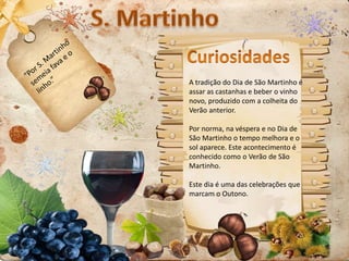 A tradição do Dia de São Martinho é
assar as castanhas e beber o vinho
novo, produzido com a colheita do
Verão anterior.
Por norma, na véspera e no Dia de
São Martinho o tempo melhora e o
sol aparece. Este acontecimento é
conhecido como o Verão de São
Martinho.
Este dia é uma das celebrações que
marcam o Outono.
 