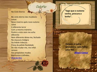 No Ciclo Eterno
No ciclo eterno das mudáveis
coisas
Novo inverno após novo outono
volve
À diferente terra
Com a mesma maneira.
Porém a mim nem me acha
diferente
Nem diferente deixa-me, fechado
Na clausura maligna
Da índole indecisa.
Presa da pálida fatalidade
De não mudar-me, me infiel
renovo
Aos propósitos mudos
Morituros e infindos.
Ricardo Reis
"logo que o outono
venha, procura a
lenha".
Outono é outra
primavera, cada folha
uma flor.
Albert Camus
 
