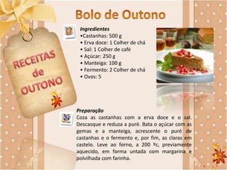 Ingredientes
•Castanhas: 500 g
• Erva doce: 1 Colher de chá
• Sal: 1 Colher de café
• Açúcar: 250 g
• Manteiga: 100 g
• Fermento: 2 Colher de chá
• Ovos: 5
Preparação
Coza as castanhas com a erva doce e o sal.
Descasque e reduza a puré. Bata o açúcar com as
gemas e a manteiga, acrescente o puré de
castanhas e o fermento e, por fim, as claras em
castelo. Leve ao forno, a 200 ºc, previamente
aquecido, em forma untada com margarina e
polvilhada com farinha.
 