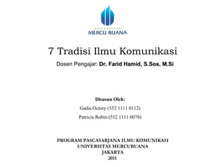 7 Tradisi Ilmu Komunikasi
 Dosen Pengajar: Dr. Farid Hamid, S.Sos, M.Si




                Disusun Oleh:
         Gadis Octory (552 1111 0112)
         Patricia Robin (552 1111 0078)



 PROGRAM PASCASARJANA ILMU KOMUNIKASI
       UNIVERSITAS MERCUBUANA
               JAKARTA
                 2011
 