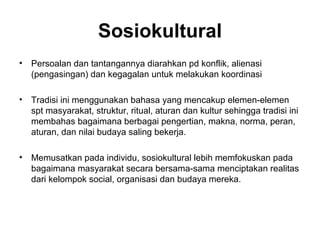 Sosiokultural
•   Persoalan dan tantangannya diarahkan pd konflik, alienasi
    (pengasingan) dan kegagalan untuk melakukan koordinasi

•   Tradisi ini menggunakan bahasa yang mencakup elemen-elemen
    spt masyarakat, struktur, ritual, aturan dan kultur sehingga tradisi ini
    membahas bagaimana berbagai pengertian, makna, norma, peran,
    aturan, dan nilai budaya saling bekerja.

•   Memusatkan pada individu, sosiokultural lebih memfokuskan pada
    bagaimana masyarakat secara bersama-sama menciptakan realitas
    dari kelompok social, organisasi dan budaya mereka.
 