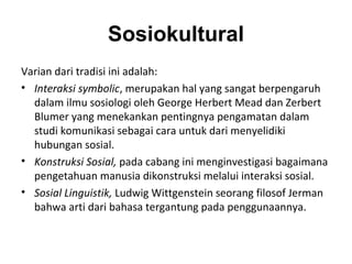Sosiokultural
Varian dari tradisi ini adalah:
• Interaksi symbolic, merupakan hal yang sangat berpengaruh
  dalam ilmu sosiologi oleh George Herbert Mead dan Zerbert
  Blumer yang menekankan pentingnya pengamatan dalam
  studi komunikasi sebagai cara untuk dari menyelidiki
  hubungan sosial.
• Konstruksi Sosial, pada cabang ini menginvestigasi bagaimana
  pengetahuan manusia dikonstruksi melalui interaksi sosial.
• Sosial Linguistik, Ludwig Wittgenstein seorang filosof Jerman
  bahwa arti dari bahasa tergantung pada penggunaannya.
 