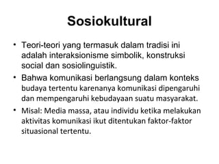 Sosiokultural
• Teori-teori yang termasuk dalam tradisi ini
  adalah interaksionisme simbolik, konstruksi
  social dan sosiolinguistik.
• Bahwa komunikasi berlangsung dalam konteks
  budaya tertentu karenanya komunikasi dipengaruhi
  dan mempengaruhi kebudayaan suatu masyarakat.
• Misal: Media massa, atau individu ketika melakukan
  aktivitas komunikasi ikut ditentukan faktor-faktor
  situasional tertentu.
 