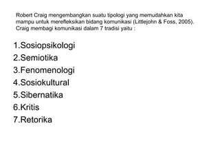 Robert Craig mengembangkan suatu tipologi yang memudahkan kita
mampu untuk merefleksikan bidang komunikasi (Littlejohn & Foss, 2005).
Craig membagi komunikasi dalam 7 tradisi yaitu :


1.Sosiopsikologi
2.Semiotika
3.Fenomenologi
4.Sosiokultural
5.Sibernatika
6.Kritis
7.Retorika
 