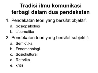 Tradisi ilmu komunikasi
  terbagi dalam dua pendekatan
1. Pendekatan teori yang bersifat objektif:
  a. Sosiopsikologi
  b. sibernatika
2. Pendekatan teori yang bersifat subjektif:
  a.   Semiotika
  b.   Fenomenologi
  c.   Sosiokultural
  d.   Retorika
  e.   kritis
 