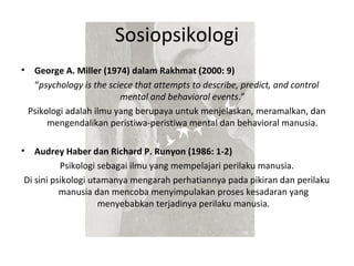 Sosiopsikologi
•    George A. Miller (1974) dalam Rakhmat (2000: 9)
     “psychology is the sciece that attempts to describe, predict, and control
                           mental and behavioral events.”
    Psikologi adalah ilmu yang berupaya untuk menjelaskan, meramalkan, dan
         mengendalikan peristiwa-peristiwa mental dan behavioral manusia.

•  Audrey Haber dan Richard P. Runyon (1986: 1-2)
          Psikologi sebagai ilmu yang mempelajari perilaku manusia.
Di sini psikologi utamanya mengarah perhatiannya pada pikiran dan perilaku
          manusia dan mencoba menyimpulakan proses kesadaran yang
                    menyebabkan terjadinya perilaku manusia.
 