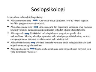 Sosiopsikologi
Aliran-aliran dalam disiplin psikologi :
 Aliran strukturalisme           Apa unsur-unsur kesadaran jiwa itu seperti ingatan,
    berfikir, pengamatan dan imajinasi.
 Aliran fungsionalisme           Apa, mengapa dan bagaimana kesadaran jiwa manusia
    khususnya fungsi kesadaran dan penyesuaian terhadap situasi-situasi tertentu.
 Aliran gestalt        Reaksi dari psikologi elemen yang di pengaruhi oleh
    stukturalisme. Misalnya hasil pengamatan individu dipengaruhi oleh sikap mental,
    cara pengamatan, dan cara penafsiran dari individu tersebut.
 Aliran behaviorisme          Perilaku manusia berusaha untuk menyesuaikan diri dari
    organisme terhadap alam sekitar.
 Aliran psikoanalisa         Usaha-usaha untuk cara-cara penyembuhan penyakit jiwa
    yang dinamakan “neurosa”.
 