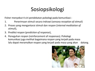 Sosiopsikologi
Fisher menyebut 4 ciri pendekatan psikologi pada komunikasi :
1.        Penerimaan stimuli secara indrawi (sensory reception of stimuli)
2. Proses yang mengantarai stimuli dan respon (internal meditation of
    stimuli),
3. Prediksi respon (prediction of response),
4. Peneguhan respon (reinforcement of responses). Psikologi
    komunikasi juga melihat bagaimana respon yang terjadi pada masa
    lalu dapat meramalkan respon yang terjadi pada masa yang akan datang.
 