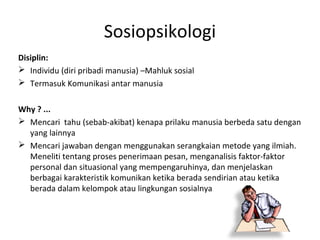 Sosiopsikologi
Disiplin:
 Individu (diri pribadi manusia) –Mahluk sosial
 Termasuk Komunikasi antar manusia


Why ? ...
 Mencari tahu (sebab-akibat) kenapa prilaku manusia berbeda satu dengan
  yang lainnya
 Mencari jawaban dengan menggunakan serangkaian metode yang ilmiah.
  Meneliti tentang proses penerimaan pesan, menganalisis faktor-faktor
  personal dan situasional yang mempengaruhinya, dan menjelaskan
  berbagai karakteristik komunikan ketika berada sendirian atau ketika
  berada dalam kelompok atau lingkungan sosialnya
 