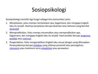 Sosiopsikologi
Sosiopsikologi memiliki tiga fungsi sebagai ilmu komunikasi yaitu:
1. Menjelaskan, yaitu mampu menjelaskan apa, bagaimana, dan mengapa tingkah
    laku itu terjadi. Hasilnya penjelasan berupa deskripsi atau bahasan yang bersifat
    deskriptif
2. Memprediksikan, Yaitu mampu meramalkan atau memprediksikan apa,
    bagaimana, dan mengapa tingkah laku itu terjadi. Hasil prediksi berupa prognosa,
    prediksi atau estimasi
3. Pengendalian, Yaitu mengendalikan tingkah laku sesuai dengan yang diharapkan.
    Perwujudannya berupa tindakan yang sifatnya preventif atau pencegahan,
    intervensi atau treatment serta rehabilitasi atau perawatan.
 