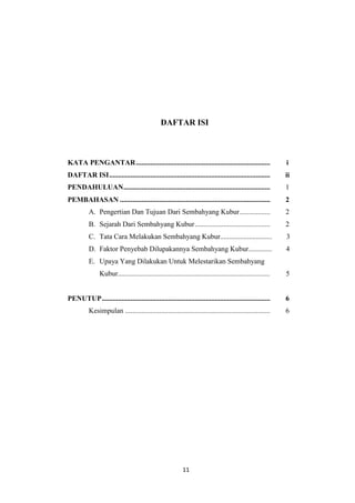 11
DAFTAR ISI
KATA PENGANTAR........................................................................... i
DAFTAR ISI.......................................................................................... ii
PENDAHULUAN.................................................................................. 1
PEMBAHASAN .................................................................................... 2
A. Pengertian Dan Tujuan Dari Sembahyang Kubur................. 2
B. Sejarah Dari Sembahyang Kubur.......................................... 2
C. Tata Cara Melakukan Sembahyang Kubur............................. 3
D. Faktor Penyebab Dilupakannya Sembahyang Kubur............. 4
E. Upaya Yang Dilakukan Untuk Melestarikan Sembahyang
Kubur..................................................................................... 5
PENUTUP.............................................................................................. 6
Kesimpulan ................................................................................. 6
 