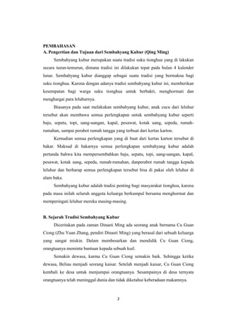 2
PEMBAHASAN
A. Pengertian dan Tujuan dari Sembahyang Kubur (Qing Ming)
Sembahyang kubur merupakan suatu tradisi suku tionghua yang di lakukan
secara turun-temurun, dimana tradisi ini dilakukan tepat pada bulan 4 kalender
lunar. Sembahyang kubur dianggap sebagai suatu tradisi yang bermakna bagi
suku tionghua. Karena dengan adanya tradisi sembahyang kubur ini, memberikan
kesempatan bagi warga suku tionghua untuk berbakti, menghormati dan
menghargai para leluhurnya.
Biasanya pada saat melakukan sembahyang kubur, anak cucu dari leluhur
tersebut akan membawa semua perlengkapan untuk sembahyang kubur seperti
baju, sepatu, topi, uang-uangan, kapal, pesawat, kotak uang, sepeda, rumah-
rumahan, sampai perabot rumah tangga yang terbuat dari kertas karton.
Kemudian semua perlengkapan yang di buat dari kertas karton tersebut di
bakar. Maksud di bakarnya semua perlengkapan sembahyang kubur adalah
pertanda bahwa kita mempersembahkan baju, sepatu, topi, uang-uangan, kapal,
pesawat, kotak uang, sepeda, rumah-rumahan, danperabot rumah tangga kepada
leluhur dan berharap semua perlengkapan tersebut bisa di pakai oleh leluhur di
alam baka.
Sembahyang kubur adalah tradisi penting bagi masyarakat tionghoa, karena
pada masa inilah seluruh anggota keluarga berkumpul bersama menghormat dan
memperingati leluhur mereka masing-masing.
B. Sejarah Tradisi Sembahyang Kubur
Diceritakan pada zaman Dinasti Ming ada seorang anak bernama Cu Guan
Ciong (Zhu Yuan Zhang, pendiri Dinasti Ming) yang berasal dari sebuah keluarga
yang sangat miskin. Dalam membesarkan dan mendidik Cu Guan Ciong,
orangtuanya meminta bantuan kepada sebuah kuil.
Semakin dewasa, karma Cu Guan Ciong semakin baik. Sehingga ketika
dewasa, Beliau menjadi seorang kaisar. Setelah menjadi kaisar, Cu Guan Ciong
kembali ke desa untuk menjumpai orangtuanya. Sesampainya di desa ternyata
orangtuanya telah meninggal dunia dan tidak diketahui keberadaan makamnya.
 