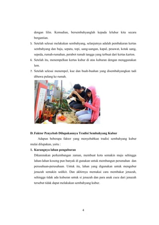 4
dengan lilin. Kemudian, bersembahyanglah kepada leluhur kita secara
bergantian.
5. Setelah selesai melakukan sembahyang, selanjutnya adalah pembakaran kertas
sembahyang dan baju, sepatu, topi, uang-uangan, kapal, pesawat, kotak uang,
sepeda, rumah-rumahan, perabot rumah tangga yang terbuat dari kertas karton.
6. Setelah itu, menempelkan kertas kubur di atas kuburan dengan menggunakan
lem.
7. Setelah selesai menempel, kue dan buah-buahan yang disembahyangkan tadi
dibawa pulang ke rumah.
D. Faktor Penyebab Dilupakannya Tradisi Sembahyang Kubur
Adapun beberapa faktor yang menyebabkan tradisi sembahyang kubur
mulai dilupakan, yaitu :
1. Kurangnya lahan penguburan
Dikarenakan perkembangan zaman, membuat kota semakin maju sehingga
lahan-lahan kosong pun banyak di gunakan untuk membangun perumahan dan
perusahaan-perusahaan. Untuk itu, lahan yang digunakan untuk mengubur
jenazah semakin sedikit. Dan akhirnya memakai cara membakar jenazah,
sehingga tidak ada kuburan untuk si jenazah dan para anak cucu dari jenazah
tersebut tidak dapat melakukan sembahyang kubur.
 