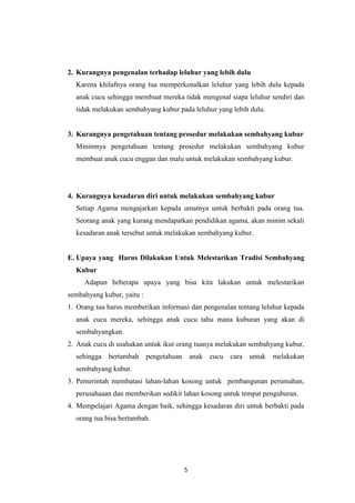 5
2. Kurangnya pengenalan terhadap leluhur yang lebih dulu
Karena khilafnya orang tua memperkenalkan leluhur yang lebih dulu kepada
anak cucu sehingga membuat mereka tidak mengenal siapa leluhur sendiri dan
tidak melakukan sembahyang kubur pada leluhur yang lebih dulu.
3. Kurangnya pengetahuan tentang prosedur melakukan sembahyang kubur
Minimnya pengetahuan tentang prosedur melakukan sembahyang kubur
membuat anak cucu enggan dan malu untuk melakukan sembahyang kubur.
4. Kurangnya kesadaran diri untuk melakukan sembahyang kubur
Setiap Agama mengajarkan kepada umatnya untuk berbakti pada orang tua.
Seorang anak yang kurang mendapatkan pendidikan agama, akan minim sekali
kesadaran anak tersebut untuk melakukan sembahyang kubur.
E. Upaya yang Harus Dilakukan Untuk Melestarikan Tradisi Sembahyang
Kubur
Adapun beberapa upaya yang bisa kita lakukan untuk melestarikan
sembahyang kubur, yaitu :
1. Orang tua harus memberikan informasi dan pengenalan tentang leluhur kepada
anak cucu mereka, sehingga anak cucu tahu mana kuburan yang akan di
sembahyangkan.
2. Anak cucu di usahakan untuk ikut orang tuanya melakukan sembahyang kubur,
sehingga bertambah pengetahuan anak cucu cara untuk melakukan
sembahyang kubur.
3. Pemerintah membatasi lahan-lahan kosong untuk pembangunan perumahan,
perusahaaan dan memberikan sedikit lahan kosong untuk tempat penguburan.
4. Mempelajari Agama dengan baik, sehingga kesadaran diri untuk berbakti pada
orang tua bisa bertambah.
 