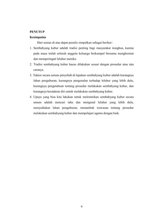 6
PENUTUP
Kesimpulan
Dari uraian di atas dapat penulis simpulkan sebagai berikut :
1. Sembahyang kubur adalah tradisi penting bagi masyarakat tionghoa, karena
pada masa inilah seluruh anggota keluarga berkumpul bersama menghormat
dan memperingati leluhur mereka.
2. Tradisi sembahyang kubur haeus dilakukan sesuai dengan prosedur atau tata
caranya.
3. Faktor secara umum penyebab di lupakan sembahyang kubur adalah kurangnya
lahan penguburan, kurangnya pengenalan terhadap leluhur yang lebih dulu,
kurangnya pengetahuan tentang prosedur melakukan sembahyang kubur, dan
kurangnya kesadaran diri untuk melakukan sembahyang kubur.
4. Upaya yang bisa kita lakukan untuk melestarikan sembahyang kubur secara
umum adalah mencari tahu dan mengenal leluhur yang lebih dulu,
menyediakan lahan penguburan, menambah wawasan tentang prosedur
melakukan sembahyang kubur dan mempelajari agama dengan baik.
 