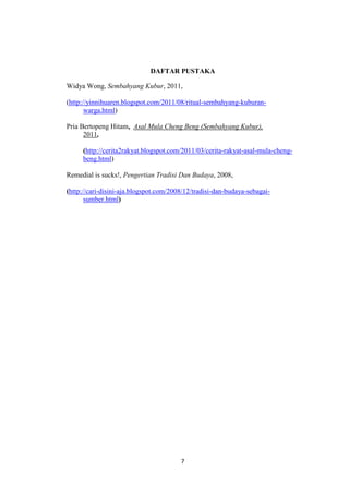 7
DAFTAR PUSTAKA
Widya Wong, Sembahyang Kubur, 2011,
(http://yinnihuaren.blogspot.com/2011/08/ritual-sembahyang-kuburan-
warga.html)
Pria Bertopeng Hitam, Asal Mula Cheng Beng (Sembahyang Kubur),
2011,
(http://cerita2rakyat.blogspot.com/2011/03/cerita-rakyat-asal-mula-cheng-
beng.html)
Remedial is sucks!, Pengertian Tradisi Dan Budaya, 2008,
(http://cari-disini-aja.blogspot.com/2008/12/tradisi-dan-budaya-sebagai-
sumber.html)
 