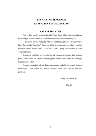 9
KECAMATAN BENGKALIS
KABUPATEN BENGKALIS RIAU
KATA PENGANTAR
Puji syukur penulis ucapkan kepada Tuhan Yang Maha Esa karena berkat
karunia-Nya, penulis diberikan kesempatan untuk menyelesaikan essay ini.
Essay ini penulis beri judul Tradisi Sembahyang Kubur Sebagai Budaya
Bagi Warga Suku Tionghua. Essay ini dibuat dengan tujuan mengikuti penulisan
karangan essay dengan tema Aku dan Tradisi yang dilaksanakan BPSNT
Tanjung Pinang
Selesainya makalah ini, penulis banyak mendapat bantuan dari berbagai
pihak. Oleh sebab itu, penulis mengucapkan terima kasih yang tak terhingga
kepada semua pihak.
Penulis menyadari bahwa dalam pembuatan makalah ini masih terdapat
kekurangan. Oleh karena itu, penulis meminta saran dan kritikan dari para
pembaca.
Bengkalis, Maret 2012
Penulis
 
