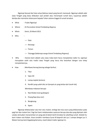 Ngeslupi berasal dari kata selup (bahasa Jawa) yang berarti memasuki. Ngeslupi adalah adat
Jawa Tengah yang biasa dilakukan saat pindah atau menempati rumah baru, tujuannya adalah
berdoa dan memohon kelancaran kepada Tuhan selama tinggal di rumah tersebut.
• What : Tradisi Ngeslupi
• Where : Di Perumahan Grand Tembalang Regency
• When : Senin, 26 Maret 2012
• Who :
 Saya
 Keluarga
 Teman
 Tetangga (beberapa warga Grand Tembalang Regency)
• Why : Karena kami adalah suku Jawa maka kami harus menjalankan tadisi ini, ngeslupi
merupakan salah satu tradisi Jawa Tengah yang harus kita lestarikan dengan cara tetap
menjalankannya.
• How : Membawa barang-barang sebagai berikut:
1. Tikar
2. Sapu lidi
3. Lampu teplok (lentera)
4. Kendhi yang sudah diisi air (tempat air yang terbut dari tanah liat)
Membawa makanan berupa:
1. Nasi Kluban (nasi gudangan)
2. Pisang Raja (dua sisir)
3. Bengkoang
4. Apem
Ngeslupi dilaksanakan satu hari satu malam, terbagi dari dua acara yang dilaksanakan pada
pagi hari dan malam hari. Pagi hari kami melaksanakan syukuran berupa doa-doa yang dipimpin oleh
ustadz, kemudian menyiramkan air yang ada di dalam kenhi tersebut ke sekeliling rumah. Setelah itu
kami makan nasi kluban. Acara terakhir membaca Surat Al baqarah dari juz 1 sampai dengan juz 3.
Malam harinya kami begadang bersama, masih dalam tradisi ngeslupi ini.
 