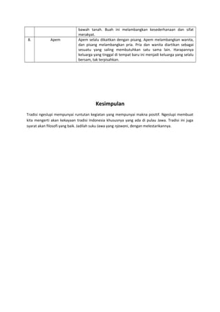bawah tanah. Buah ini melambangkan kesederhanaan dan sifat
merakyat.
8. Apem Apem selalu dikaitkan dengan pisang. Apem melambangkan wanita,
dan pisang melambangkan pria. Pria dan wanita diartikan sebagai
sesuatu yang saling membutuhkan satu sama lain. Harapannya
keluarga yang tinggal di tempat baru ini menjadi keluarga yang selalu
bersam, tak terpisahkan.
Kesimpulan
Tradisi ngeslupi mempunyai runtutan kegiatan yang mempunyai makna positif. Ngeslupi membuat
kita mengerti akan kekayaan tradisi Indonesia khususnya yang ada di pulau Jawa. Tradisi ini juga
syarat akan filosofi yang baik. Jadilah suku Jawa yang njawani, dengan melestarikannya.
 