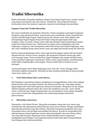 Tradisi Sibernetika
Dalam sibernetika, komunikasi dipahami sebagai sistem bagian-bagian atau variabel-variabel
yang saling memengaruhi satu sama lainnya, membentuk, serta mengontrol karakter
keseluruhan sistem, dan layaknya organisme, menerima keseimbangan dan perubahan.
Gagasan Utama dari Tradisi Sibernetika
Ide sistem membentuk inti pemikiran sibernetika. Sistem merupakan seperangkat komponen-
komponen yang saling berinteraksi, yang bersama-sama membentuk sesuatu yang lebih dari
sekedar sejumlah bagian-bagian. Bagian apa pun dari sebuah sistem selalu dipaksa oleh
ketergantungan bagian-bagian lainnya dan bentuk saling ketergantungan inilah yang
mengatur sistem itu sendiri. Namun sistem tidak akan bertahan tanpa mendatangkan asupan-
asupan baru dalam bentuk input. Oleh karena itu sebuah sistem mendapatkan input dari
lingkungan, memproses, dan menciptakan timbal balik berupa hasil kepada lingkungan. Input
dan output terkadang berupa materi-materi nyata; atau dapat pula berupa energi dan informasi.
Karena saling ketergantungan inilah, sistem juga dicirikan dengan regulasi-diri dan kontrol.
Dengan kata lain, monitor sistem, mengatur, dan mengontrol keluaran mereka agar stabil
serta mencapai tujuan. Sistem tersebut harus dapat beradaptasi dan mampu berubah karena
sistem ada dalam lingkungan yang dinamis. Dalam sistem yang kompleks, sejumlah putaran
timbal balik menghubungkan semua bagian. Putaran timbal balik ini disebut network
(jaringan).
Luasnya penerapan sistem dalam lingkungan nyata, fisik, dan sosial, sehingga tradisi
sibernetika tidaklah monopolitik. Disinilah kita akan membuat pembedaan di antara keempat
variasi teori sistem, yaitu
1. Teori Sistem Dasar (basic system theory)
Dari bentuknya yang paling mendasar, pendekatan ini menggambarkan sistem-sistem sebagai
bentuk-bentuk nyata yang dapat dianalisis dan diobeservasi dari luar. Anda dapat melihat
bagian-bagian dari sistem dan bagaimana semuanya berinteraksi. Mengobservasi dan dengan
objektif mengukur kekuatan bagian dari sistem dan mendeteksi input dan output sebuah
sistem. Lebih jauh lagi, hingga mengoprasikan atau memanipulasi sistem dengan mengubah
input sistem tersebut dan mengerjakannya dan sembarangan dengan mekanisme
pemrosesannya.
2. Sibernetika (cybernetics)
Sibernetika n oleh Nobert Wiener. Sibernetika merupakan cabang dari teori sistem yang
memfokuskan diri pada putaran timbal balik dan proses-proses kontrol. Dengan menekankan
pada kekuatan-kekuatan yang tidak terbatas, sibernetika menantang pendekatan linier yang
menyatakan bahwa satu hal dapat menyebabkan hal lainnya. Konsep ini mengarahkan kita
pada pertanyaan tentang bagaimana sesuatu saling memengaruhi satu sama lainnya dalam
cara yang tidak berujung, bagaimana sistem mempertahankan kontrol, bagaimana
mendapatkan keseimbangan, serta bagaimana putaran timbal balik dapat mempertahankan
keseimbangan dan membuat perubahan.
 