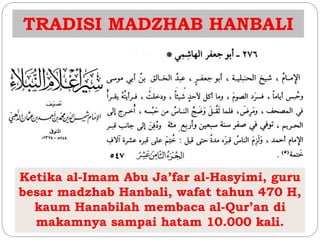 TRADISI MADZHAB HANBALI 
Ketika al-Imam Abu Ja’far al-Hasyimi, guru 
besar madzhab Hanbali, wafat tahun 470 H, 
kaum Hanabilah membaca al-Qur’an di 
makamnya sampai hatam 10.000 kali. 
 