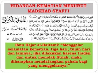 HIDANGAN KEMATIAN MENURUT 
MADZHAB SYAFI’I 
Ibnu Hajar al-Haitami: “Menggelar 
selamatan kematian, tiga hari, tujuh hari 
dan lainnya, jika dilakukan karena tradisi 
dan untuk menolak fitnah, maka 
diharapkan mendatangkan pahala bagi 
yang menggelarnya.” 
 