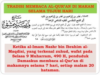 TRADISI MEMBACA AL-QUR’AN DI MAKAM 
SELAMA TUJUH HARI 
Ketika al-Imam Nashr bin Ibrahim al- 
Maqdisi, yang terkenal zuhud, wafat pada 
Selasa 9 Muharram, 490 H, penduduk 
Damaskus membaca al-Qur’an di 
makamnya selama 7 hari, setiap malam 20 
hataman. 
 