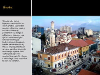 Shkodra
Shkodra,nder shekuj
kryeqendra e shqiperise se
veriut.qytet qe kryerende I
qendron mbi shpine kalaja e
Rozafatit.Shodra qe
perkedhelet nga dallget e
Adriatikut, e freskohet nga
ujerat e lumit Buna.Djepi I
kultures,vendlindja e
Barletit,Migjenit,Gurakuqit,
Prenke Jakoves,Marubit etj.
Plejada e njerezve te shquar
,atyre qe kane lene gjurme te
ndritura apo atyre qe ende
vazhdojne ti japin ketij
vendi,eshte e gjate.Ne cdo gur
e ne cdo lagje ka nje histori me
te cilen ata krenohen.
 
