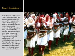 Tiparet Etnokulturore
Banoret e zones se Shkodres e
kane te shtrenjte atdheun,jane
te lidhur me token,trojen dhe
ruajne kultin e te pareve.ata
kane ta zhvilluar ndjenjen e
trimerise,qendreses, dhe jane
krenare.Banoret kane
trasheguar dhe festojne ritet e
motit ,vecanerisht ato te
nderrimit te stineve,ardhjen e
stines se blerte,daljen nga
dimri,diten e pranveres,Shen
Gjergjin,Buzmin bujar ne
malesi,reshjet e para
etj.Shkodranet historikisht jane
shquar per nje respektim te
besimit fetar.ne qyte ishte nje
tradite e ardhur ne breza,ku
lagjet e myslimaneve ishin te
ndara nga ato te katolikeve.
 
