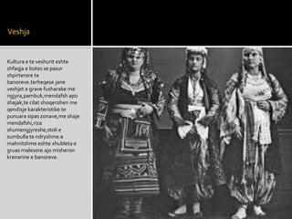 Veshja
Kultura e te veshurit eshte
shfaqja e botes se pasur
shpirterore te
banoreve.terheqese jane
veshjet e grave fusharake me
ngjyra,pambuk,mendafsh apo
shajak,te cilat shoqerohen me
qendisje karakteristike te
punuara sipas zonave,me shaje
mendafshi,riza
shumengjyreshe,stoli e
sumbulla te ndryshme.e
mahnitshme eshte xhubleta e
gruas malesore.ajo misheron
krenarine e banoreve.
 