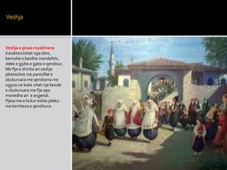 Veshja
Veshja e gruas myslimane
Karakterizohet nga dimi,
kemishe e bardhe mendafshi,
Jelek e gjybe e gjate e qendisur,
Me fije e shiriita ari.veshja
plotesohet me pantoflat e
zbukuruara me qendisma me
ngjyra.ne koke vihet nje kesule
e zbukuruara me fije apo
monedha ari e argjendi.
Pjesa me e bukur eshte jeleku
me kembeza e qendisura.
 