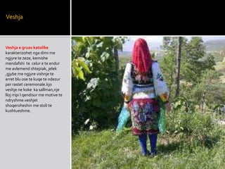 Veshja
Veshja e gruas katolike
karakterizohet nga dimi me
ngjyre te zeze, kemishe
mendafshi te celur e te endur
me avlemend shtepiak, jelek
,gjybe me ngjyre vishnje te
erret blu ose te kuqe te ndezur
per rastet ceremonale.kjo
veshje ne koke ka sallman,nje
lloj rripi I qendisur me motive te
ndryshme.veshjet
shoqeroheshin me stoli te
kushtueshme.
 