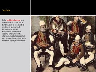 Veshja
Edhe veshjet e burrave jane
interesante.ato kane tirq te
bardhe ,jelek te kuq oae te zi
me brez te gjere.armet
kompletojne veshjet
tradicionale burrerore.te
vecanta jane sumbullat e
xhamadanit,cibuket,qosteket
prej ari,qeleshet etj.keto veshje
beheshin nga mjeshter vendas.
 