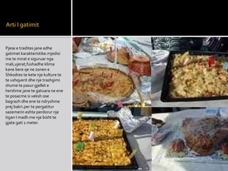 Arti I gatimit
Pjese e tradites jane edhe
gatimet karakteristike.mjedisi
me te mirat e siguruar nga
mali,ujerat,fushadhe klima
kane bere qe ne zonen e
Shkodres te kete nje kulture te
te ushqyerit dhe nje trashgimi
shume te pasur.gjellet e
hershme jane te gatuara ne ene
te posacme si veksh ose
bagrazh dhe ene te ndryshme
prej bakri.per te pergatitur
sazemerin eshte perdorur nje
tigan I madh me nje bisht te
gjate gati 1 meter.
 