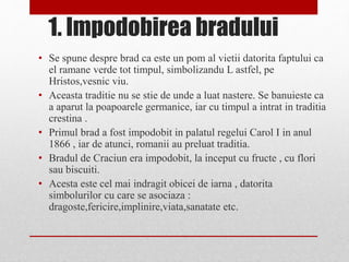 1. Impodobirea bradului
• Se spune despre brad ca este un pom al vietii datorita faptului ca
el ramane verde tot timpul, simbolizandu L astfel, pe
Hristos,vesnic viu.
• Aceasta traditie nu se stie de unde a luat nastere. Se banuieste ca
a aparut la poapoarele germanice, iar cu timpul a intrat in traditia
crestina .
• Primul brad a fost impodobit in palatul regelui Carol I in anul
1866 , iar de atunci, romanii au preluat traditia.
• Bradul de Craciun era impodobit, la inceput cu fructe , cu flori
sau biscuiti.
• Acesta este cel mai indragit obicei de iarna , datorita
simbolurilor cu care se asociaza :
dragoste,fericire,implinire,viata,sanatate etc.
 