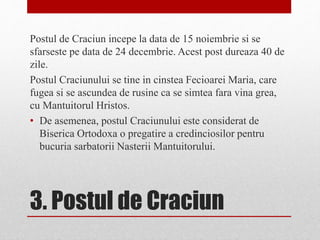 3. Postul de Craciun
Postul de Craciun incepe la data de 15 noiembrie si se
sfarseste pe data de 24 decembrie. Acest post dureaza 40 de
zile.
Postul Craciunului se tine in cinstea Fecioarei Maria, care
fugea si se ascundea de rusine ca se simtea fara vina grea,
cu Mantuitorul Hristos.
• De asemenea, postul Craciunului este considerat de
Biserica Ortodoxa o pregatire a credinciosilor pentru
bucuria sarbatorii Nasterii Mantuitorului.
 