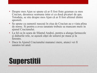 Superstitii
• Despre mos Ajun se spune că ar fi fost frate geaman cu mos
Craciun, deoarece seamana intre ei ca două picaturi de apa.
Totodata, se stie despre mos Ajun că ar fi fost ultimul dintre
apostoli.
• Se spune ca oamenii nascuți în ziua de Craciun au o viata plina
de noroc. Si pentru a avea sanatate trebuie sa mancam mere in
ajunul Craciunului.
• La fel ca în seara de Sfantul Andrei, pentru a alunga farmecele
și duhurile rele, se așează căței de usturoi pe masa și la
ferestre.
• Daca în Ajunul Craciunului mananci mere, atunci vei fi
sanatos tot anul.
 