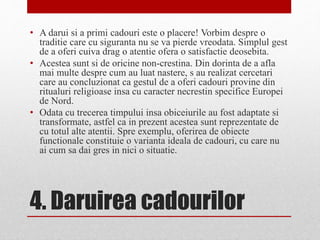 4. Daruirea cadourilor
• A darui si a primi cadouri este o placere! Vorbim despre o
traditie care cu siguranta nu se va pierde vreodata. Simplul gest
de a oferi cuiva drag o atentie ofera o satisfactie deosebita.
• Acestea sunt si de oricine non-crestina. Din dorinta de a afla
mai multe despre cum au luat nastere, s au realizat cercetari
care au concluzionat ca gestul de a oferi cadouri provine din
ritualuri religioase insa cu caracter necrestin specifice Europei
de Nord.
• Odata cu trecerea timpului insa obiceiurile au fost adaptate si
transformate, astfel ca in prezent acestea sunt reprezentate de
cu totul alte atentii. Spre exemplu, oferirea de obiecte
functionale constituie o varianta ideala de cadouri, cu care nu
ai cum sa dai gres in nici o situatie.
 