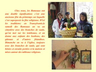 Chez nous, les Rameaux ont une double signification: c’est une ancienne fête du printemps sur laquelle s’est superposée la fête religieuse. D’ici les traditions: en Transylvanie,le samedi des Rameaux on va au cimetière avec des branches de saule, qu’on met sur les tombeaux, et on donne aux enfants des bonbons, des gâteaux et d’autres friandises. Dimanche on va à l’église, toujours avec des branches de saule, qui sont bénies et ensuite portées à la maison et mises autour des tableaux religieux. 