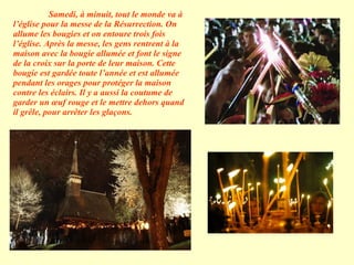 Samedi, à minuit, tout le monde va à l’église pour la messe de la Résurrection. On allume les bougies et on entoure trois fois l’église. Après la messe, les gens rentrent à la maison avec la bougie allumée et font le signe de la croix sur la porte de leur maison. Cette bougie est gardée toute l’année et est allumée pendant les orages pour protéger la maison contre les éclairs. Il y a aussi la coutume de garder un œuf rouge et le mettre dehors quand il grêle, pour arrêter les glaçons.  