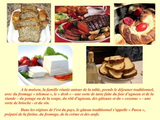 A la maison, la famille réunie autour de la table, prends le déjeuner traditionnel, avec du fromage « telemea », le « drob » - une sorte de tarte faite du foie d’agneau et de la viande – du potage ou de la soupe, du rôti d’agneau, des gâteaux et du « cozonac » - une sorte de brioche - et du vin. Dans les régions de l’est du pays, le gâteau traditionnel s’appelle « Pasca », préparé de la farine, du fromage, de la crème et des œufs. 