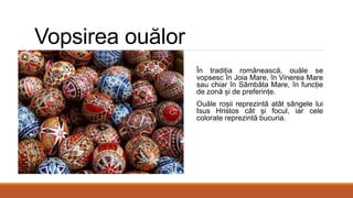 Vopsirea ouălor
În tradiția românească, ouăle se
vopsesc în Joia Mare, în Vinerea Mare
sau chiar în Sâmbăta Mare, în funcție
de zonă și de preferințe.
Ouăle roșii reprezintă atât sângele lui
Isus Hristos cât și focul, iar cele
colorate reprezintă bucuria.
 
