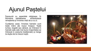Ajunul Paștelui
Împreună cu aspectele religioase, în
România, sărbătoarea simbolizează
renașterea și înnoirea vieții de zi cu zi.
Curățarea casei, înnoirea hainelor sunt
toate mărci ale noului început. Toată
lumea, bogată sau săracă, se îmbracă în
hainele sale cele mai bune (majoritatea se
îmbracă in costume tradiționale) și merge
la slujba de la miezul nopții.
 