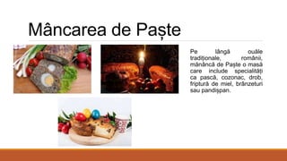 Mâncarea de Paște
Pe lângă ouăle
tradiționale, românii,
mănâncă de Paște o masă
care include specialități
ca pască, cozonac, drob,
friptură de miel, brânzeturi
sau pandișpan.
 