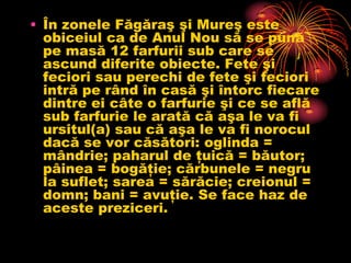 • În zonele Făgăraş şi Mureş este
  obiceiul ca de Anul Nou să se pună
  pe masă 12 farfurii sub care se
  ascund diferite obiecte. Fete şi
  feciori sau perechi de fete şi feciori
  intră pe rând în casă şi întorc fiecare
  dintre ei câte o farfurie şi ce se află
  sub farfurie le arată că aşa le va fi
  ursitul(a) sau că aşa le va fi norocul
  dacă se vor căsători: oglinda =
  mândrie; paharul de ţuică = băutor;
  pâinea = bogăţie; cărbunele = negru
  la suflet; sarea = sărăcie; creionul =
  domn; bani = avuţie. Se face haz de
  aceste preziceri.
 