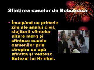 Sfinţirea caselor de Bobotează

• Începând cu primele
  zile ale anului civil,
  slujitorii sfintelor
  altare merg şi
  sfinţesc casele
  oamenilor prin
  stropire cu apă
  sfinţită şi vestesc
  Botezul lui Hristos.
 